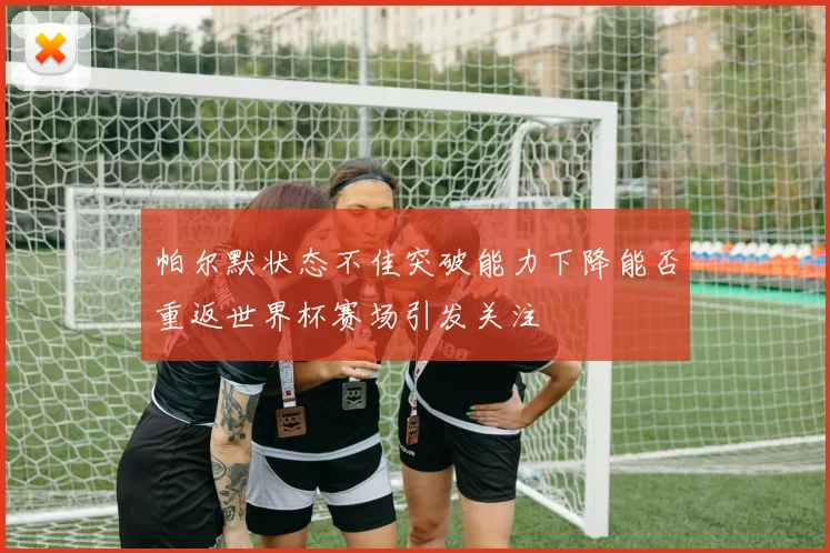 帕尔默状态不佳突破能力下降能否重返世界杯赛场引发关注