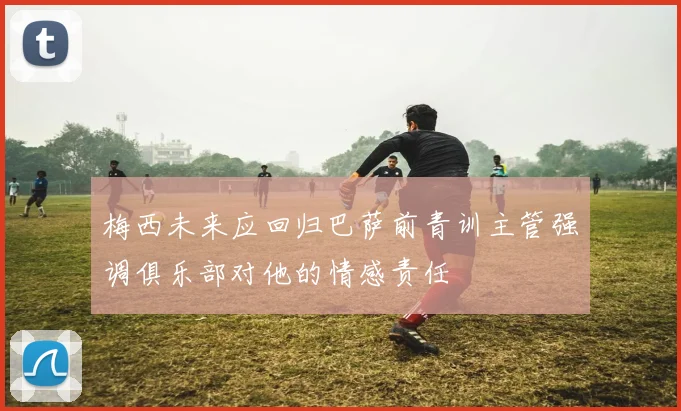 梅西未来应回归巴萨前青训主管强调俱乐部对他的情感责任
