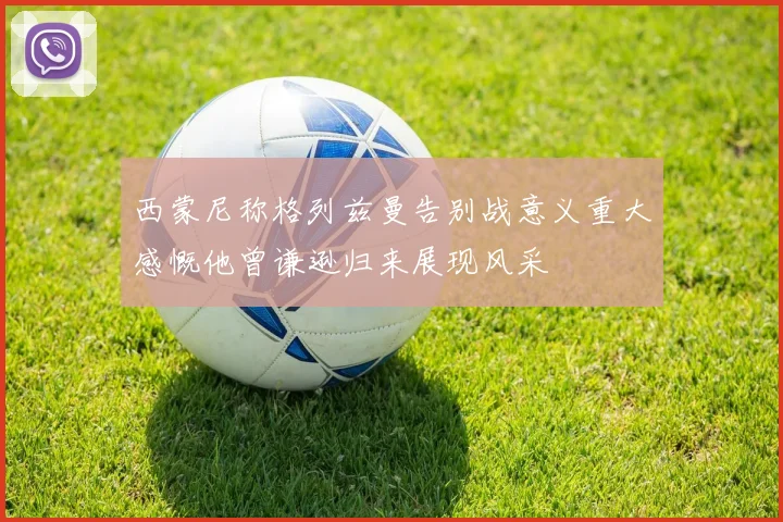 西蒙尼称格列兹曼告别战意义重大感慨他曾谦逊归来展现风采