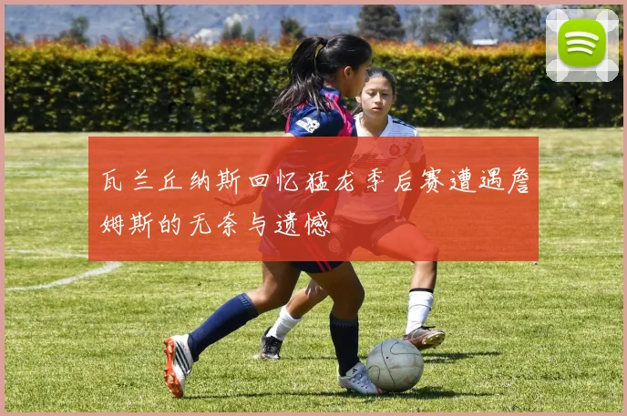 瓦兰丘纳斯回忆猛龙季后赛遭遇詹姆斯的无奈与遗憾
