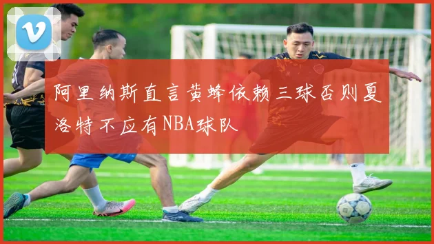 阿里纳斯直言黄蜂依赖三球否则夏洛特不应有NBA球队