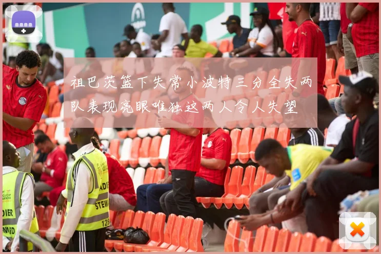 祖巴茨篮下失常小波特三分全失两队表现亮眼唯独这两人令人失望