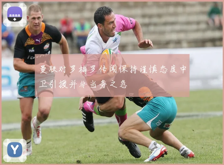 曼联对罗梅罗传闻保持谨慎态度中卫引援并非当务之急
