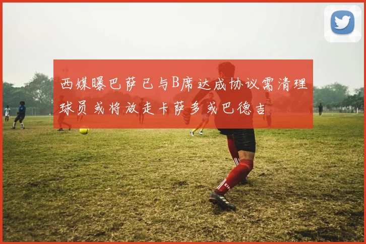 西媒曝巴萨已与B席达成协议需清理球员或将放走卡萨多或巴德吉