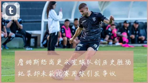 詹姆斯怒离更衣室球队创历史胜场纪录却未获比赛用球引发争议