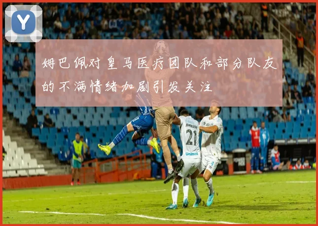 姆巴佩对皇马医疗团队和部分队友的不满情绪加剧引发关注
