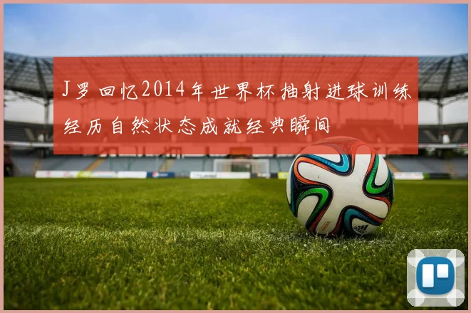 J罗回忆2014年世界杯抽射进球训练经历自然状态成就经典瞬间