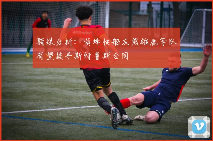骑媒分析：黄蜂快船灰熊雄鹿等队有望接手斯特鲁斯合同