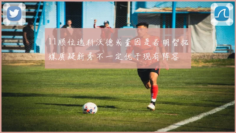 11顺位选科沃德或奎因是否明智拓媒质疑新秀不一定优于现有阵容